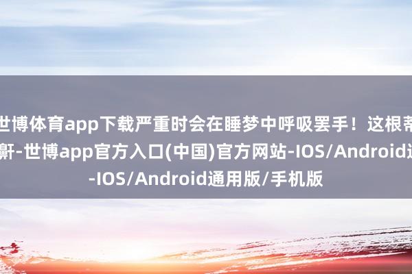 世博体育app下载严重时会在睡梦中呼吸罢手!这根蒂不是辽远的打鼾-世博app官方入口(中国)官方网站-IOS/Android通用版/手机版