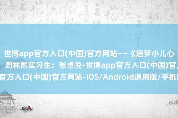 世博app官方入口(中国)官方网站——《追梦小儿心》编导:周浩宇后期:周林熙实习生:张卓悦-世博app官方入口(中国)官方网站-IOS/Android通用版/手机版