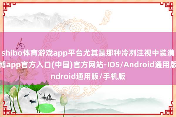 shibo体育游戏app平台尤其是那种冷冽注视中装潢所有-世博app官方入口(中国)官方网站-IOS/Android通用版/手机版