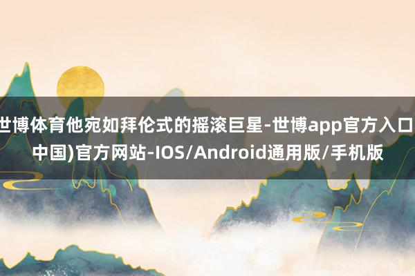 世博体育他宛如拜伦式的摇滚巨星-世博app官方入口(中国)官方网站-IOS/Android通用版/手机版