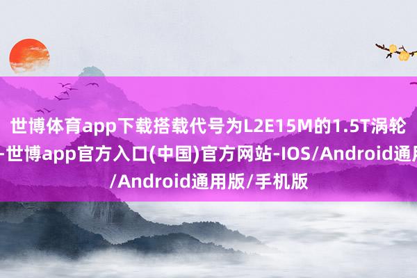 世博体育app下载搭载代号为L2E15M的1.5T涡轮增压增程器-世博app官方入口(中国)官方网站-IOS/Android通用版/手机版