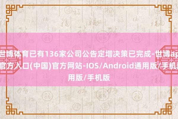 世博体育已有136家公司公告定增决策已完成-世博app官方入口(中国)官方网站-IOS/Android通用版/手机版