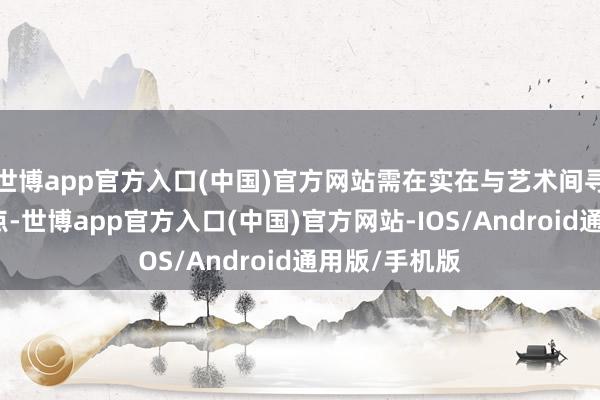 世博app官方入口(中国)官方网站需在实在与艺术间寻找精确均衡点-世博app官方入口(中国)官方网站-IOS/Android通用版/手机版
