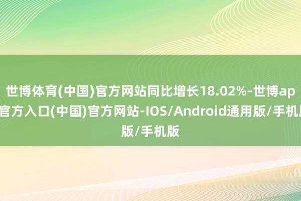 世博体育(中国)官方网站同比增长18.02%-世博app官方入口(中国)官方网站-IOS/Android通用版/手机版