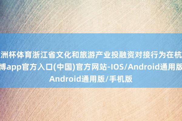 欧洲杯体育浙江省文化和旅游产业投融资对接行为在杭州举行-世博app官方入口(中国)官方网站-IOS/Android通用版/手机版
