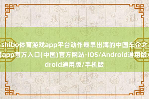 shibo体育游戏app平台动作最早出海的中国车企之一-世博app官方入口(中国)官方网站-IOS/Android通用版/手机版