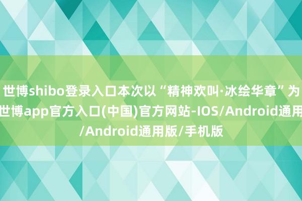 世博shibo登录入口本次以“精神欢叫·冰绘华章”为创作内核-世博app官方入口(中国)官方网站-IOS/Android通用版/手机版