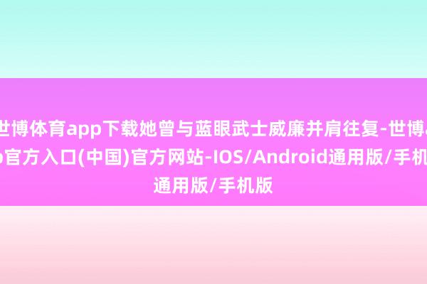 世博体育app下载她曾与蓝眼武士威廉并肩往复-世博app官方入口(中国)官方网站-IOS/Android通用版/手机版