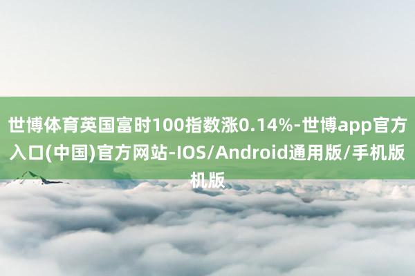 世博体育英国富时100指数涨0.14%-世博app官方入口(中国)官方网站-IOS/Android通用版/手机版