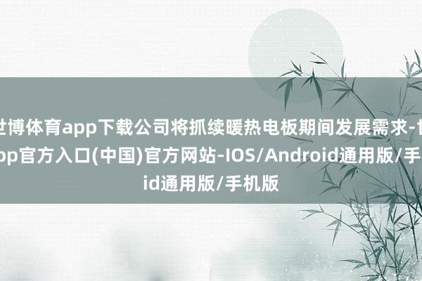 世博体育app下载公司将抓续暖热电板期间发展需求-世博app官方入口(中国)官方网站-IOS/Android通用版/手机版