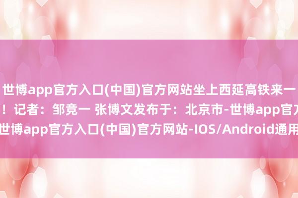 世博app官方入口(中国)官方网站坐上西延高铁来一场奔赴信仰的红色之旅吧！记者：邹竞一 张博文发布于：北京市-世博app官方入口(中国)官方网站-IOS/Android通用版/手机版