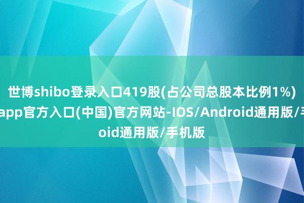 世博shibo登录入口419股(占公司总股本比例1%)-世博app官方入口(中国)官方网站-IOS/Android通用版/手机版
