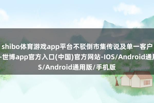 shibo体育游戏app平台不驳倒市集传说及单一客户的业务细节-世博app官方入口(中国)官方网站-IOS/Android通用版/手机版