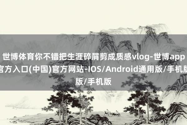 世博体育你不错把生涯碎屑剪成质感vlog-世博app官方入口(中国)官方网站-IOS/Android通用版/手机版