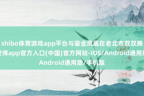 shibo体育游戏app平台与鎏金凤凰在老北市双双腾空而起-世博app官方入口(中国)官方网站-IOS/Android通用版/手机版