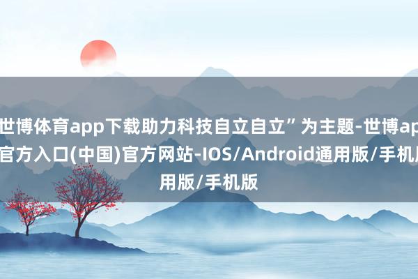 世博体育app下载助力科技自立自立”为主题-世博app官方入口(中国)官方网站-IOS/Android通用版/手机版