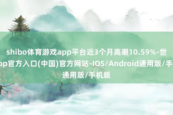 shibo体育游戏app平台近3个月高潮10.59%-世博app官方入口(中国)官方网站-IOS/Android通用版/手机版