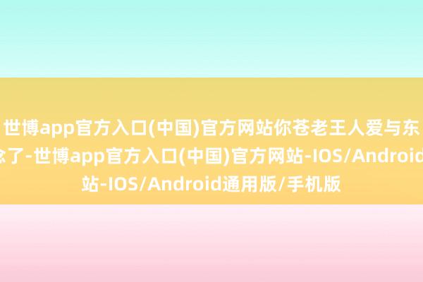 世博app官方入口(中国)官方网站你苍老王人爱与东说念主打交说念了-世博app官方入口(中国)官方网站-IOS/Android通用版/手机版