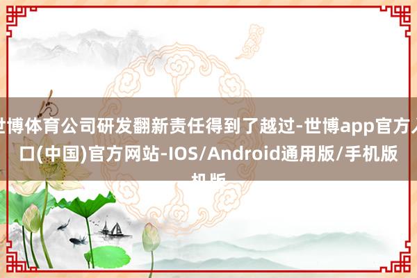 世博体育公司研发翻新责任得到了越过-世博app官方入口(中国)官方网站-IOS/Android通用版/手机版