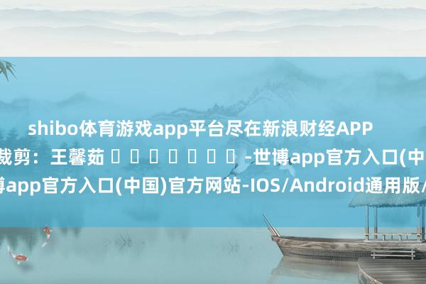 shibo体育游戏app平台尽在新浪财经APP            						职守裁剪：王馨茹 							-世博app官方入口(中国)官方网站-IOS/Android通用版/手机版