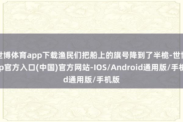 世博体育app下载渔民们把船上的旗号降到了半桅-世博app官方入口(中国)官方网站-IOS/Android通用版/手机版