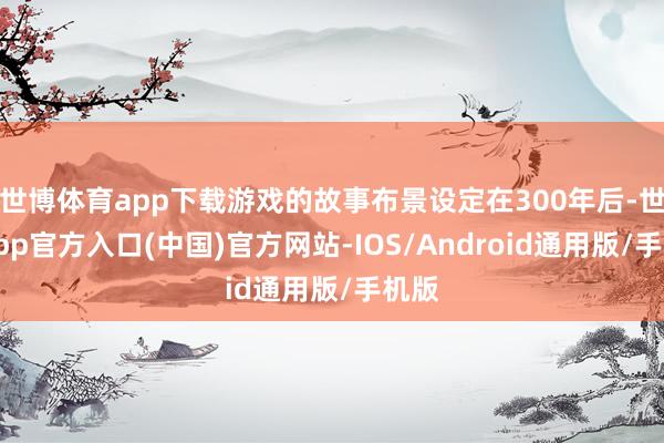 世博体育app下载游戏的故事布景设定在300年后-世博app官方入口(中国)官方网站-IOS/Android通用版/手机版