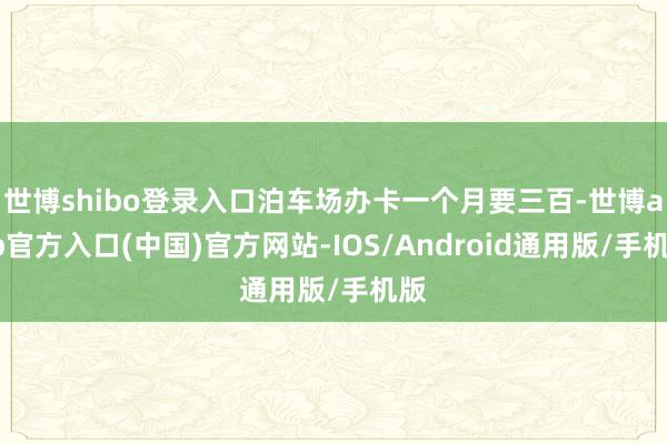 世博shibo登录入口泊车场办卡一个月要三百-世博app官方入口(中国)官方网站-IOS/Android通用版/手机版