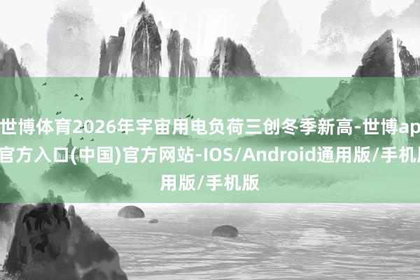 世博体育2026年宇宙用电负荷三创冬季新高-世博app官方入口(中国)官方网站-IOS/Android通用版/手机版