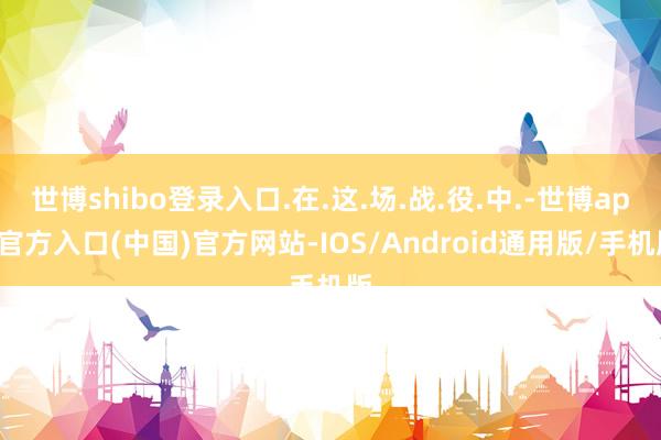 世博shibo登录入口.在.这.场.战.役.中.-世博app官方入口(中国)官方网站-IOS/Android通用版/手机版