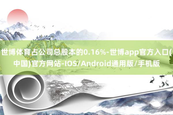 世博体育占公司总股本的0.16%-世博app官方入口(中国)官方网站-IOS/Android通用版/手机版