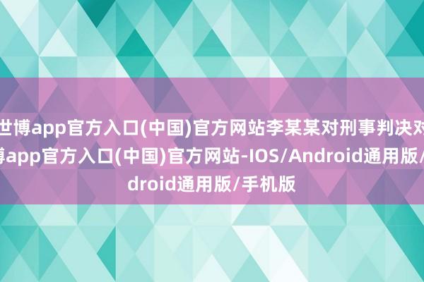 世博app官方入口(中国)官方网站李某某对刑事判决对抗-世博app官方入口(中国)官方网站-IOS/Android通用版/手机版