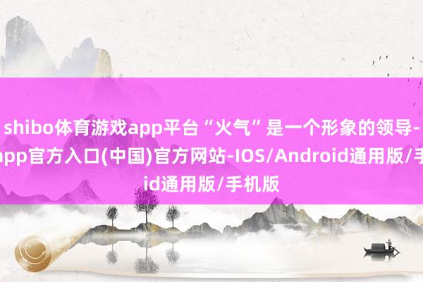 shibo体育游戏app平台“火气”是一个形象的领导-世博app官方入口(中国)官方网站-IOS/Android通用版/手机版