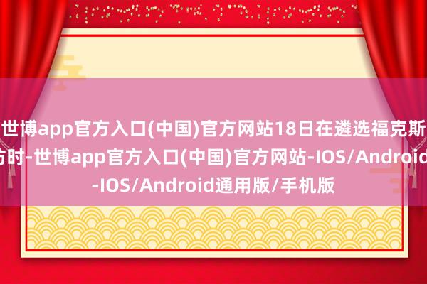 世博app官方入口(中国)官方网站18日在遴选福克斯新闻频说念采访时-世博app官方入口(中国)官方网站-IOS/Android通用版/手机版