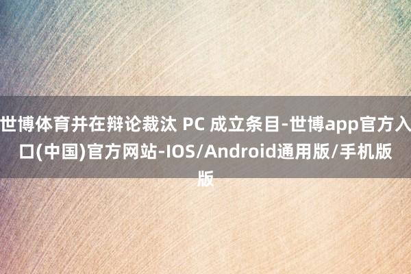 世博体育并在辩论裁汰 PC 成立条目-世博app官方入口(中国)官方网站-IOS/Android通用版/手机版