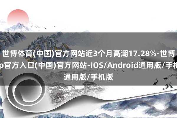 世博体育(中国)官方网站近3个月高潮17.28%-世博app官方入口(中国)官方网站-IOS/Android通用版/手机版