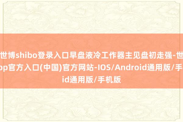 世博shibo登录入口早盘液冷工作器主见盘初走强-世博app官方入口(中国)官方网站-IOS/Android通用版/手机版