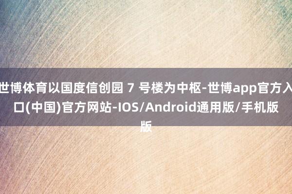世博体育以国度信创园 7 号楼为中枢-世博app官方入口(中国)官方网站-IOS/Android通用版/手机版