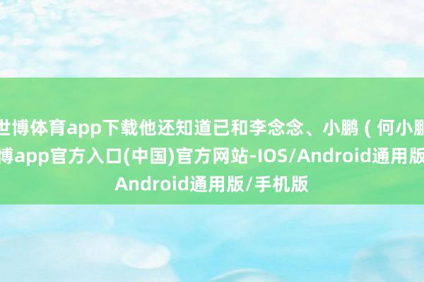 世博体育app下载他还知道已和李念念、小鹏 ( 何小鹏 ) 讲-世博app官方入口(中国)官方网站-IOS/Android通用版/手机版