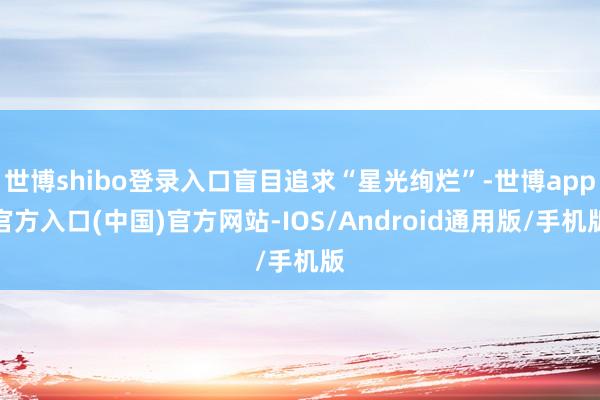 世博shibo登录入口盲目追求“星光绚烂”-世博app官方入口(中国)官方网站-IOS/Android通用版/手机版