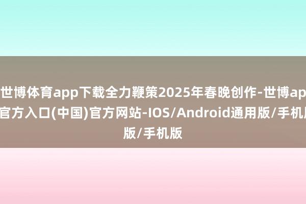 世博体育app下载全力鞭策2025年春晚创作-世博app官方入口(中国)官方网站-IOS/Android通用版/手机版
