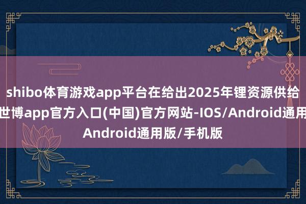 shibo体育游戏app平台在给出2025年锂资源供给数字之前-世博app官方入口(中国)官方网站-IOS/Android通用版/手机版