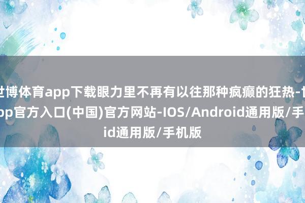 世博体育app下载眼力里不再有以往那种疯癫的狂热-世博app官方入口(中国)官方网站-IOS/Android通用版/手机版