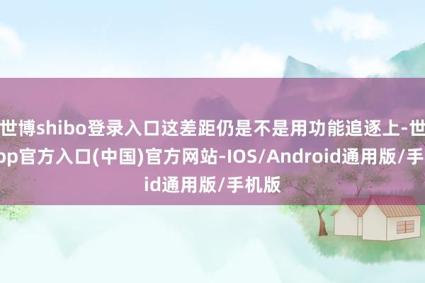 世博shibo登录入口这差距仍是不是用功能追逐上-世博app官方入口(中国)官方网站-IOS/Android通用版/手机版