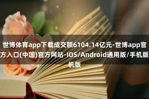 世博体育app下载成交额6104.14亿元-世博app官方入口(中国)官方网站-IOS/Android通用版/手机版