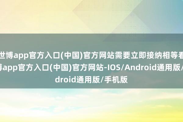 世博app官方入口(中国)官方网站需要立即接纳相等看管-世博app官方入口(中国)官方网站-IOS/Android通用版/手机版