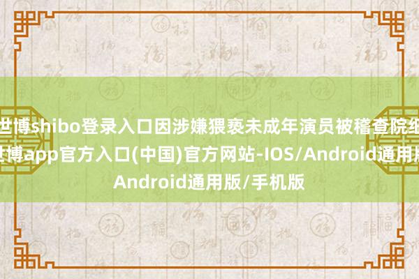 世博shibo登录入口因涉嫌猥亵未成年演员被稽查院细致批捕-世博app官方入口(中国)官方网站-IOS/Android通用版/手机版
