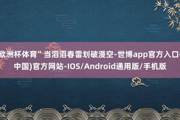 欧洲杯体育”当滔滔春雷划破漫空-世博app官方入口(中国)官方网站-IOS/Android通用版/手机版