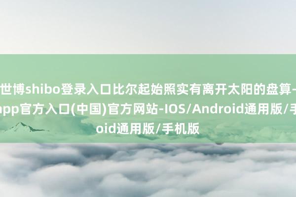 世博shibo登录入口比尔起始照实有离开太阳的盘算-世博app官方入口(中国)官方网站-IOS/Android通用版/手机版