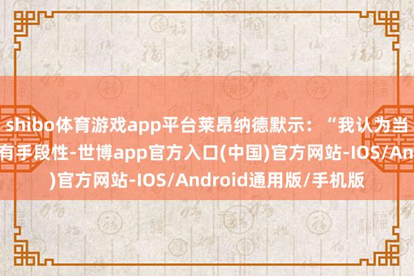 shibo体育游戏app平台莱昂纳德默示：“我认为当今的每名球员齐更具有手段性-世博app官方入口(中国)官方网站-IOS/Android通用版/手机版