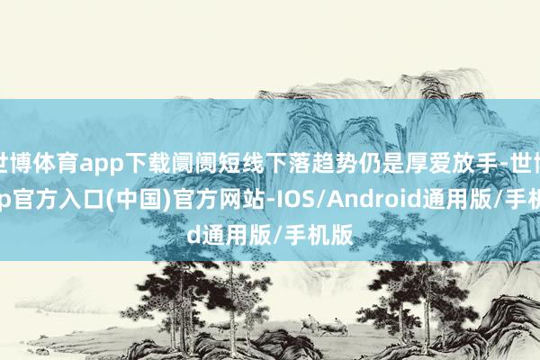 世博体育app下载阛阓短线下落趋势仍是厚爱放手-世博app官方入口(中国)官方网站-IOS/Android通用版/手机版